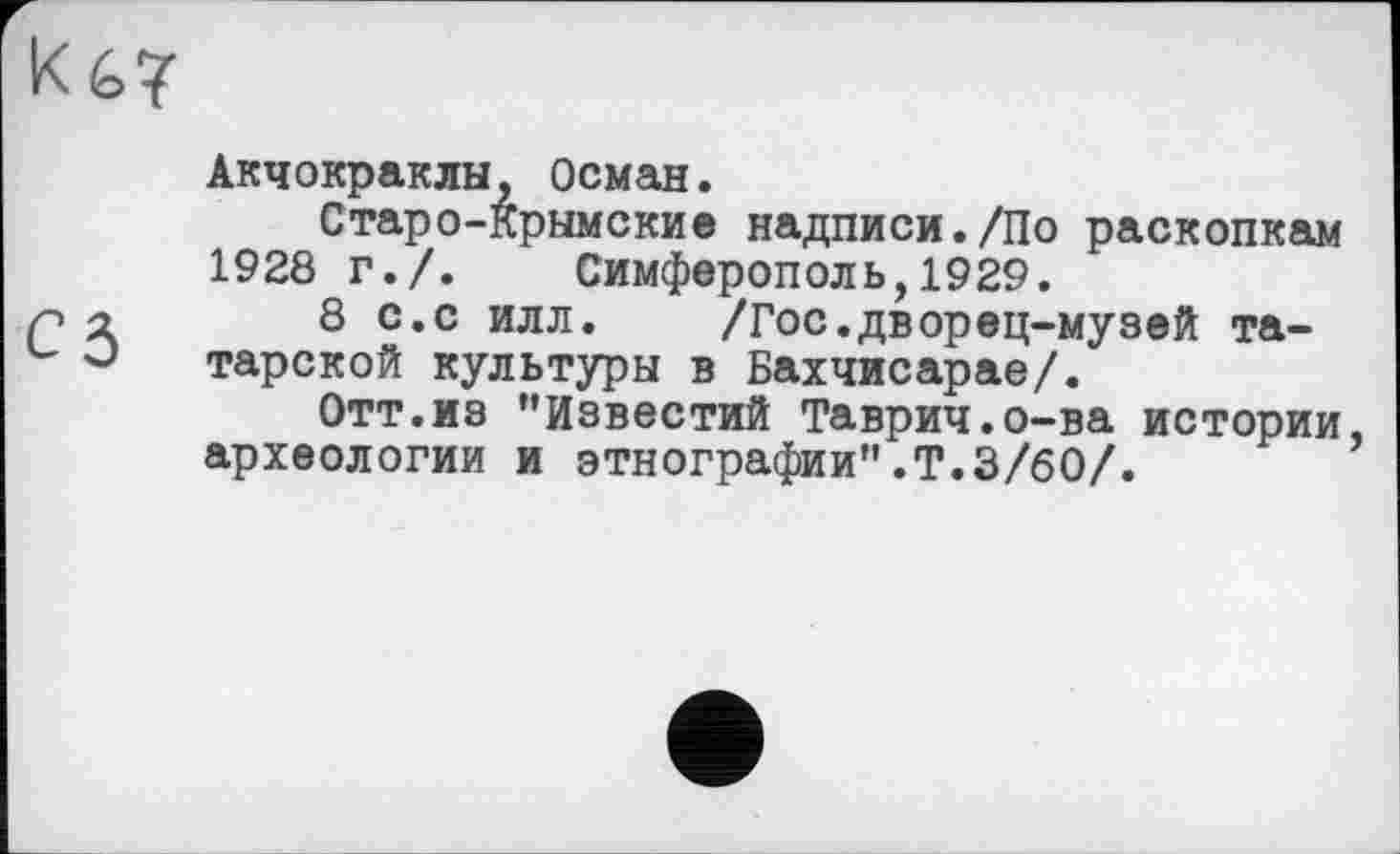 ﻿Ké>7
Акчокраклы, Осман.
Старо-крымские надписи./По раскопкам 1928 г./. Симферополь,1929.
8 с.с илл. /Гос.дворец-музей татарской культуры в Бахчисарае/.
Отт.из ’’Известий Таврич.о-ва истории, археологии и этнографии”.Т.3/60/.